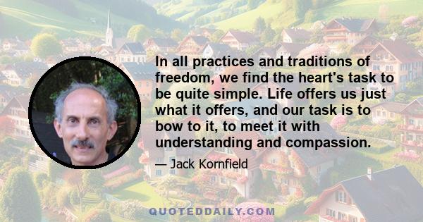 In all practices and traditions of freedom, we find the heart's task to be quite simple. Life offers us just what it offers, and our task is to bow to it, to meet it with understanding and compassion.