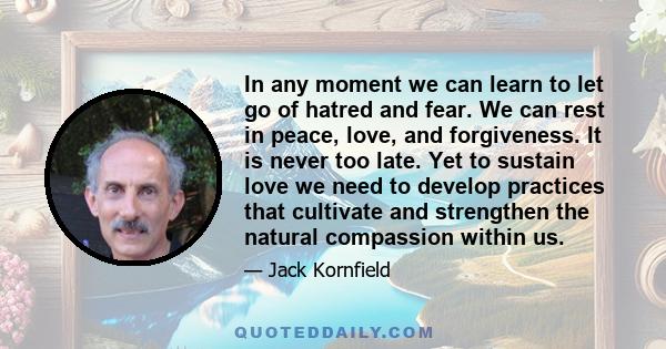 In any moment we can learn to let go of hatred and fear. We can rest in peace, love, and forgiveness. It is never too late. Yet to sustain love we need to develop practices that cultivate and strengthen the natural