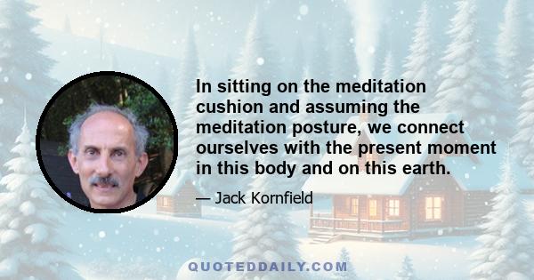 In sitting on the meditation cushion and assuming the meditation posture, we connect ourselves with the present moment in this body and on this earth.