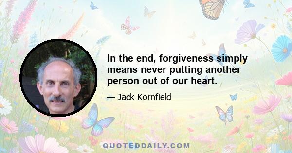 In the end, forgiveness simply means never putting another person out of our heart.