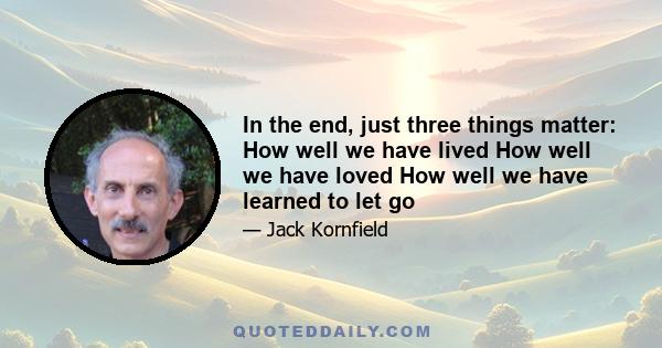 In the end, just three things matter: How well we have lived How well we have loved How well we have learned to let go