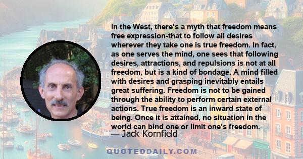 In the West, there's a myth that freedom means free expression-that to follow all desires wherever they take one is true freedom. In fact, as one serves the mind, one sees that following desires, attractions, and