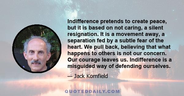 Indifference pretends to create peace, but it is based on not caring, a silent resignation. It is a movement away, a separation fed by a subtle fear of the heart. We pull back, believing that what happens to others is