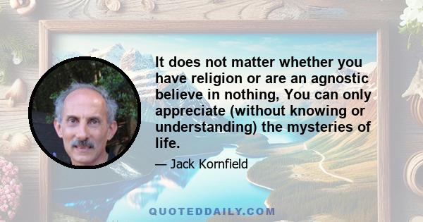 It does not matter whether you have religion or are an agnostic believe in nothing, You can only appreciate (without knowing or understanding) the mysteries of life.