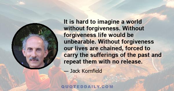 It is hard to imagine a world without forgiveness. Without forgiveness life would be unbearable. Without forgiveness our lives are chained, forced to carry the sufferings of the past and repeat them with no release.