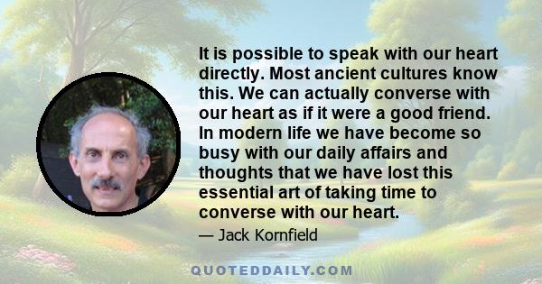 It is possible to speak with our heart directly. Most ancient cultures know this. We can actually converse with our heart as if it were a good friend. In modern life we have become so busy with our daily affairs and