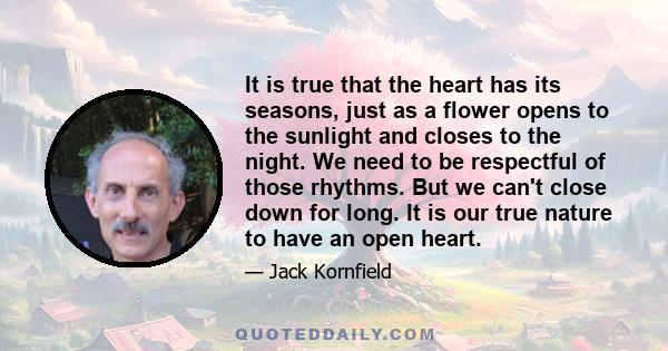 It is true that the heart has its seasons, just as a flower opens to the sunlight and closes to the night. We need to be respectful of those rhythms. But we can't close down for long. It is our true nature to have an