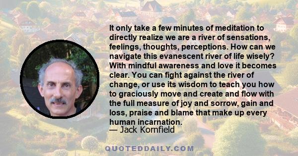 It only take a few minutes of meditation to directly realize we are a river of sensations, feelings, thoughts, perceptions. How can we navigate this evanescent river of life wisely? With mindful awareness and love it