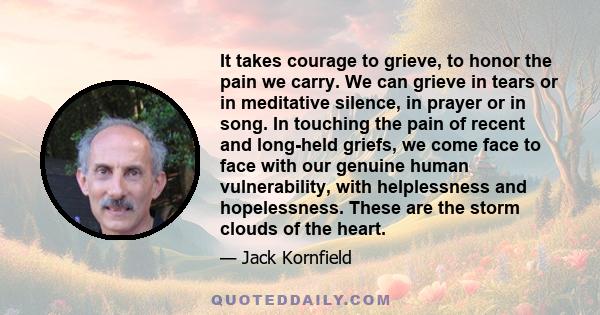 It takes courage to grieve, to honor the pain we carry. We can grieve in tears or in meditative silence, in prayer or in song. In touching the pain of recent and long-held griefs, we come face to face with our genuine