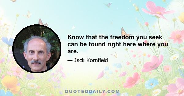 Know that the freedom you seek can be found right here where you are.