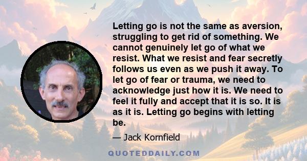 Letting go is not the same as aversion, struggling to get rid of something. We cannot genuinely let go of what we resist. What we resist and fear secretly follows us even as we push it away. To let go of fear or trauma, 