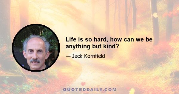 Life is so hard, how can we be anything but kind?