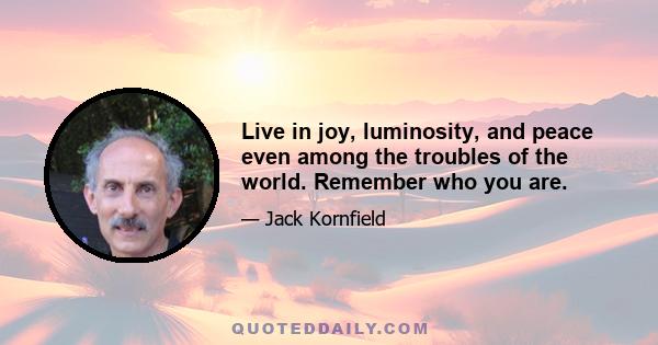 Live in joy, luminosity, and peace even among the troubles of the world. Remember who you are.