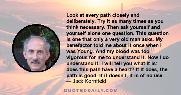 Look at every path closely and deliberately. Try it as many times as you think necessary. Then ask yourself and yourself alone one question. This question is one that only a very old man asks. My benefactor told me