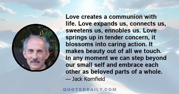 Love creates a communion with life. Love expands us, connects us, sweetens us, ennobles us. Love springs up in tender concern, it blossoms into caring action. It makes beauty out of all we touch. In any moment we can