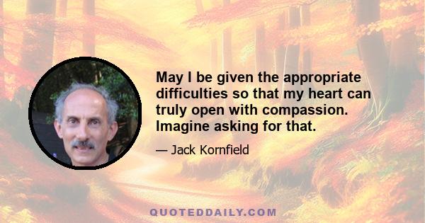 May I be given the appropriate difficulties so that my heart can truly open with compassion. Imagine asking for that.