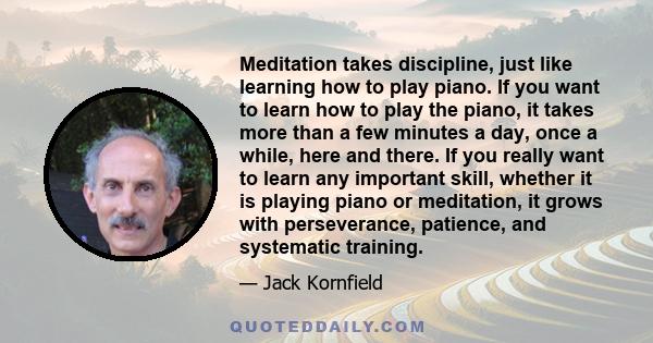 Meditation takes discipline, just like learning how to play piano. If you want to learn how to play the piano, it takes more than a few minutes a day, once a while, here and there. If you really want to learn any