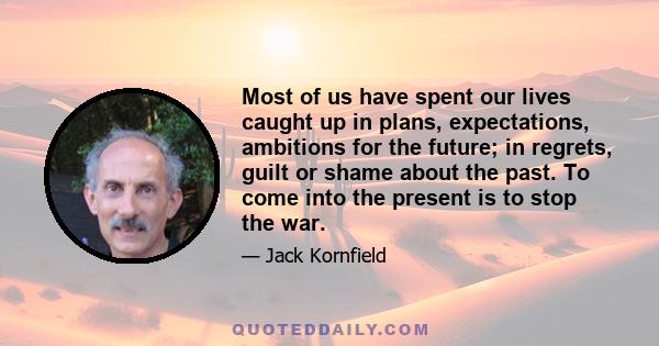 Most of us have spent our lives caught up in plans, expectations, ambitions for the future; in regrets, guilt or shame about the past. To come into the present is to stop the war.