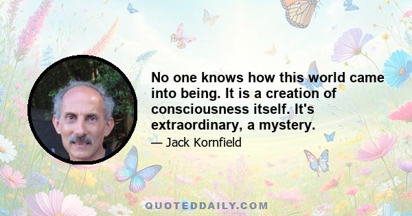 No one knows how this world came into being. It is a creation of consciousness itself. It's extraordinary, a mystery.