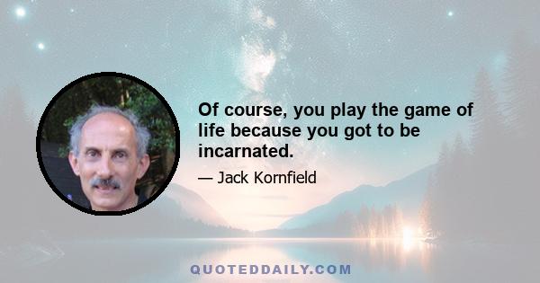 Of course, you play the game of life because you got to be incarnated.