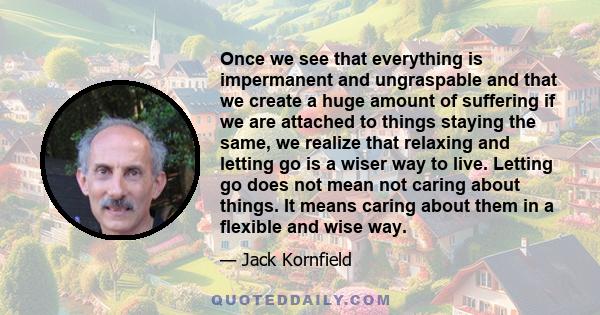 Once we see that everything is impermanent and ungraspable and that we create a huge amount of suffering if we are attached to things staying the same, we realize that relaxing and letting go is a wiser way to live.