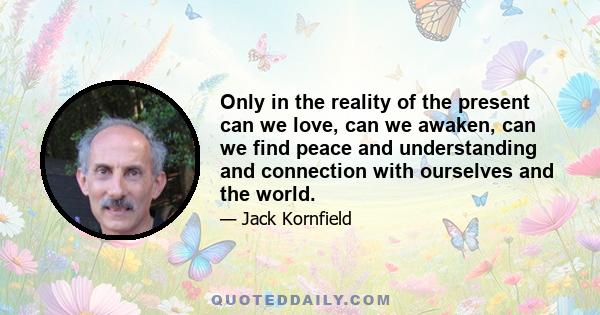 Only in the reality of the present can we love, can we awaken, can we find peace and understanding and connection with ourselves and the world.