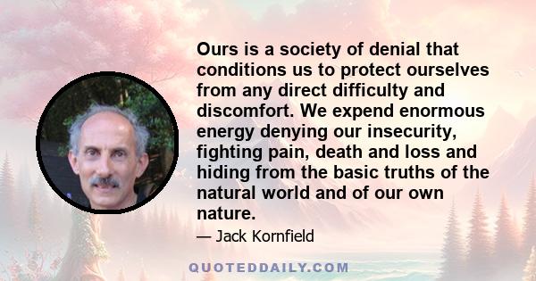 Ours is a society of denial that conditions us to protect ourselves from any direct difficulty and discomfort. We expend enormous energy denying our insecurity, fighting pain, death and loss and hiding from the basic