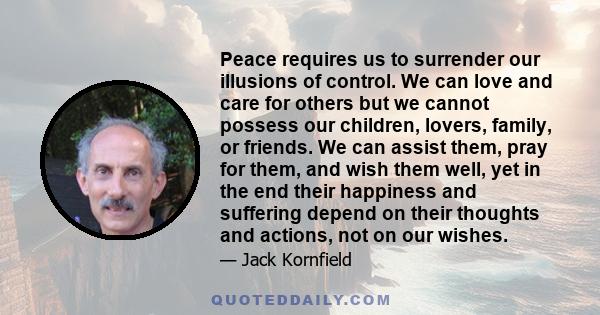 Peace requires us to surrender our illusions of control. We can love and care for others but we cannot possess our children, lovers, family, or friends. We can assist them, pray for them, and wish them well, yet in the