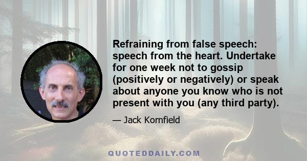 Refraining from false speech: speech from the heart. Undertake for one week not to gossip (positively or negatively) or speak about anyone you know who is not present with you (any third party).