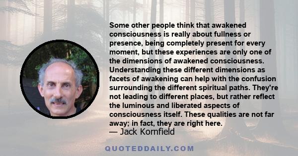 Some other people think that awakened consciousness is really about fullness or presence, being completely present for every moment, but these experiences are only one of the dimensions of awakened consciousness.