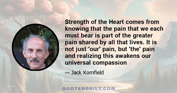 Strength of the Heart comes from knowing that the pain that we each must bear is part of the greater pain shared by all that lives. It is not just 'our' pain, but 'the' pain and realizing this awakens our universal