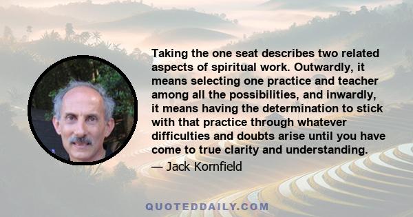 Taking the one seat describes two related aspects of spiritual work. Outwardly, it means selecting one practice and teacher among all the possibilities, and inwardly, it means having the determination to stick with that 