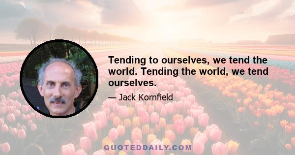 Tending to ourselves, we tend the world. Tending the world, we tend ourselves.