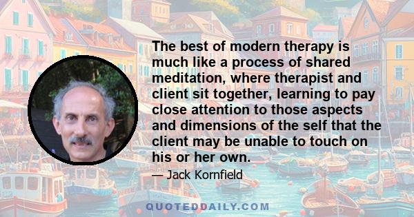 The best of modern therapy is much like a process of shared meditation, where therapist and client sit together, learning to pay close attention to those aspects and dimensions of the self that the client may be unable