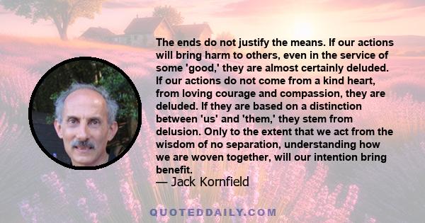 The ends do not justify the means. If our actions will bring harm to others, even in the service of some 'good,' they are almost certainly deluded. If our actions do not come from a kind heart, from loving courage and