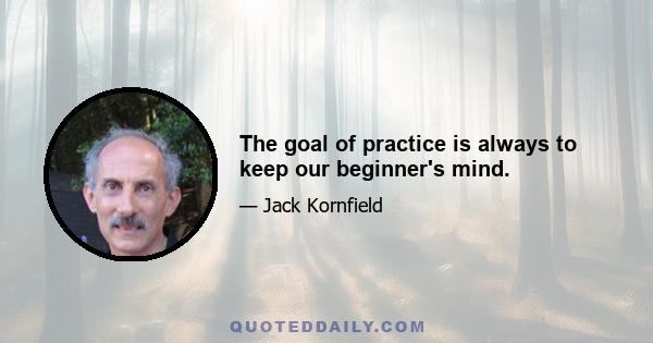 The goal of practice is always to keep our beginner's mind.