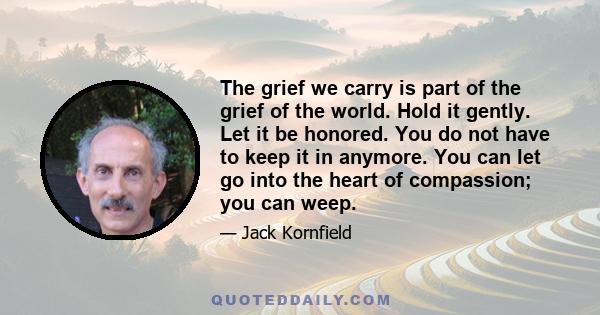 The grief we carry is part of the grief of the world. Hold it gently. Let it be honored. You do not have to keep it in anymore. You can let go into the heart of compassion; you can weep.