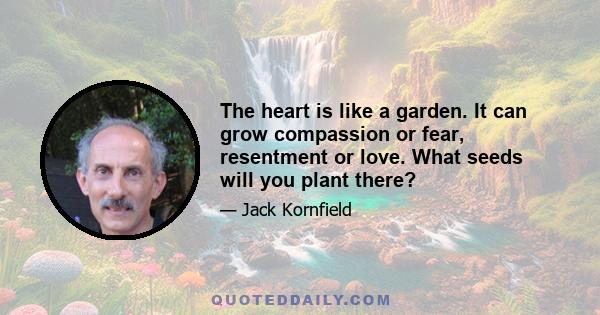 The heart is like a garden. It can grow compassion or fear, resentment or love. What seeds will you plant there?