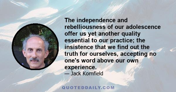 The independence and rebelliousness of our adolescence offer us yet another quality essential to our practice; the insistence that we find out the truth for ourselves, accepting no one's word above our own experience.