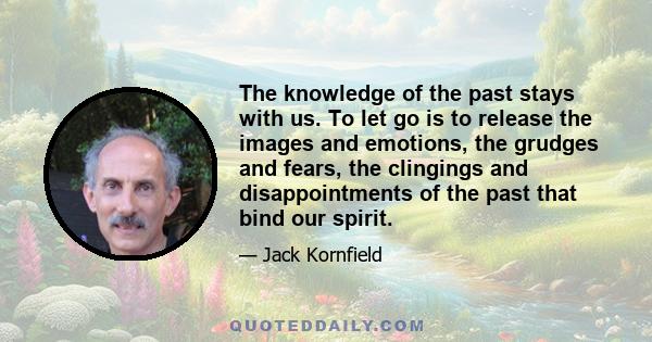 The knowledge of the past stays with us. To let go is to release the images and emotions, the grudges and fears, the clingings and disappointments of the past that bind our spirit.