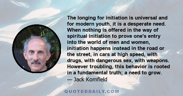 The longing for initiation is universal and for modern youth, it is a desperate need. When nothing is offered in the way of spiritual initiation to prove one's entry into the world of men and women, initiation happens