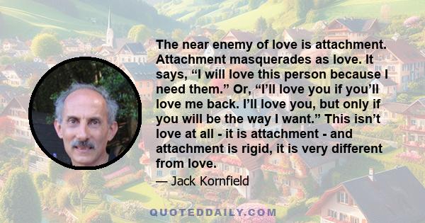 The near enemy of love is attachment. Attachment masquerades as love. It says, “I will love this person because I need them.” Or, “I’ll love you if you’ll love me back. I’ll love you, but only if you will be the way I