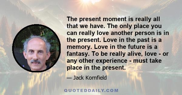 The present moment is really all that we have. The only place you can really love another person is in the present. Love in the past is a memory. Love in the future is a fantasy. To be really alive, love - or any other