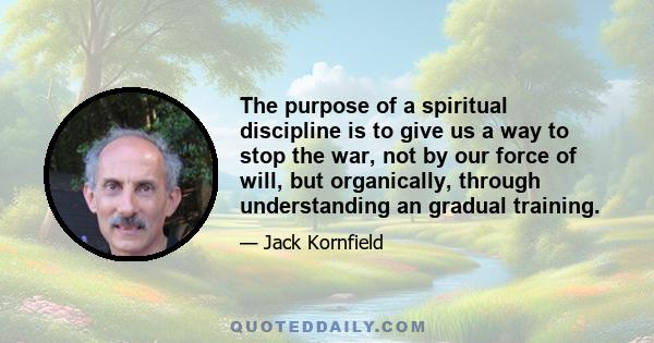 The purpose of a spiritual discipline is to give us a way to stop the war, not by our force of will, but organically, through understanding an gradual training.