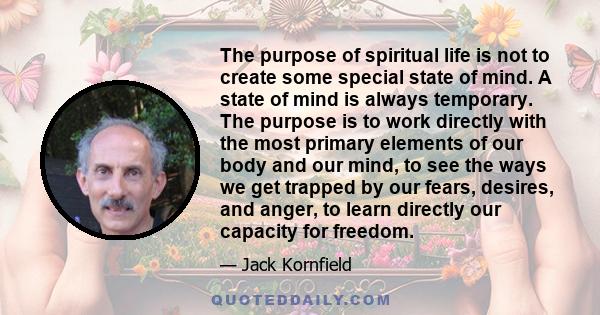 The purpose of spiritual life is not to create some special state of mind. A state of mind is always temporary. The purpose is to work directly with the most primary elements of our body and our mind, to see the ways we 