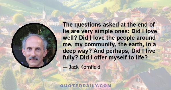 The questions asked at the end of lie are very simple ones: Did I love well? Did I love the people around me, my community, the earth, in a deep way? And perhaps, Did I live fully? Did I offer myself to life?