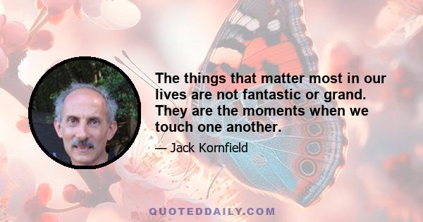 The things that matter most in our lives are not fantastic or grand. They are the moments when we touch one another.