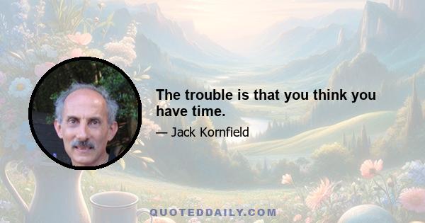 The trouble is that you think you have time.