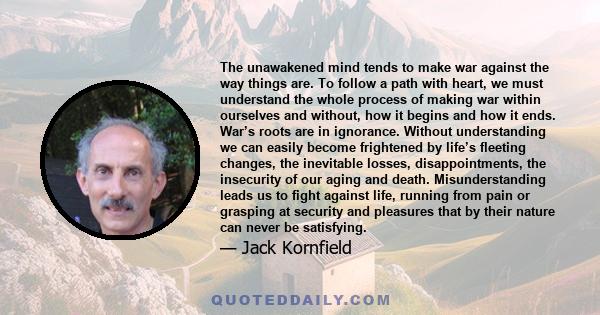 The unawakened mind tends to make war against the way things are. To follow a path with heart, we must understand the whole process of making war within ourselves and without, how it begins and how it ends. War’s roots