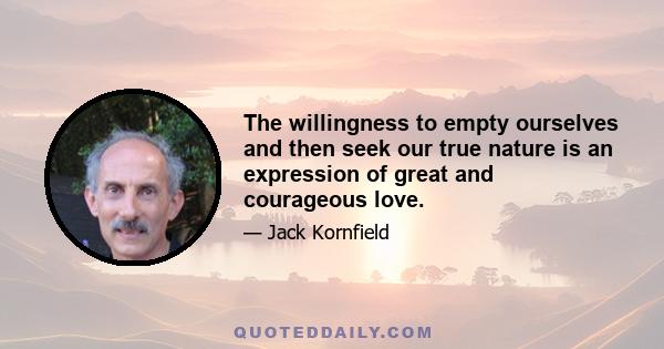 The willingness to empty ourselves and then seek our true nature is an expression of great and courageous love.